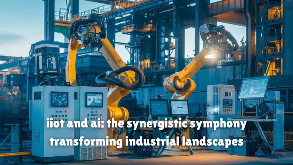 iiot and ai: the synergistic symphony transforming industrial landscapes