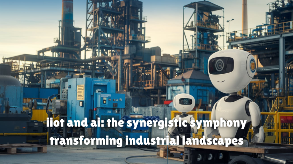 iiot and ai: the synergistic symphony transforming industrial landscapes